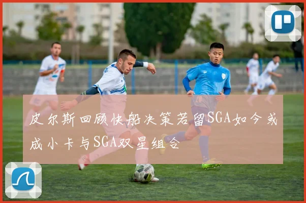 皮尔斯回顾快船决策若留SGA如今或成小卡与SGA双星组合