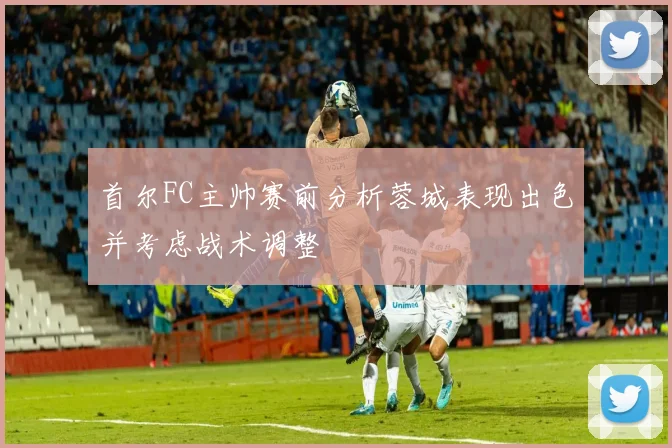 首尔FC主帅赛前分析蓉城表现出色并考虑战术调整