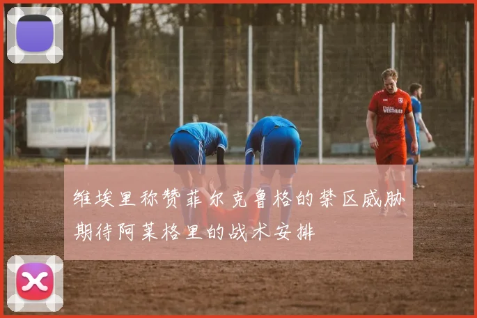 维埃里称赞菲尔克鲁格的禁区威胁期待阿莱格里的战术安排