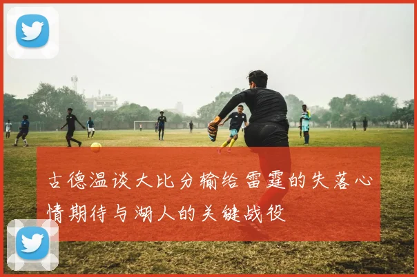 古德温谈大比分输给雷霆的失落心情期待与湖人的关键战役