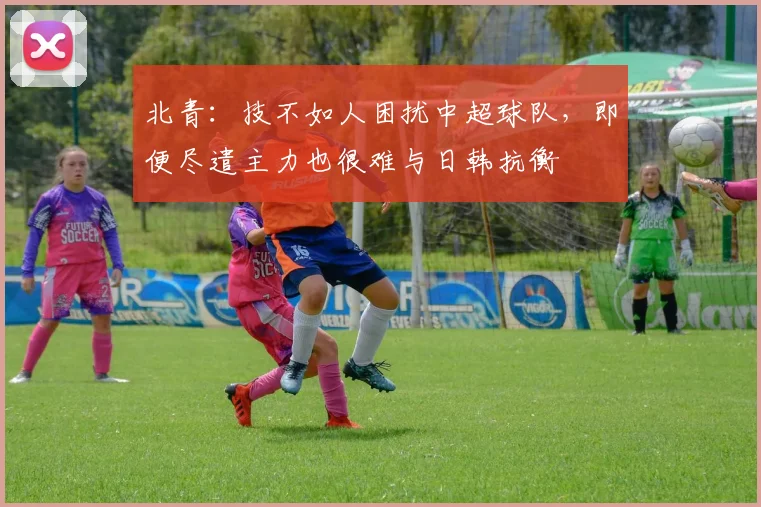北青：技不如人困扰中超球队，即便尽遣主力也很难与日韩抗衡