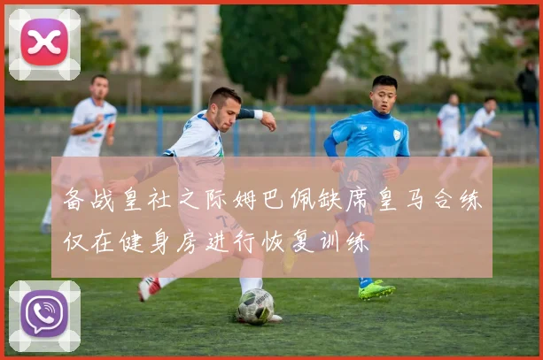 备战皇社之际姆巴佩缺席皇马合练仅在健身房进行恢复训练