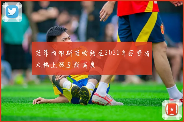 若昂内维斯若续约至2030年薪资将大幅上涨至新高度